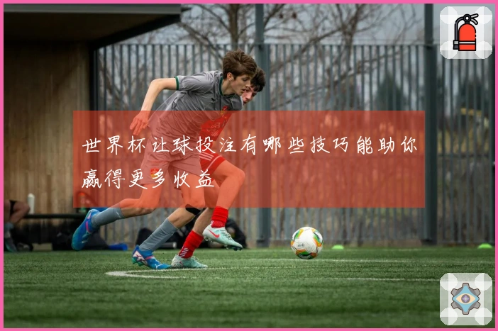 世界杯让球投注有哪些技巧能助你赢得更多收益